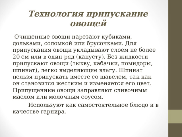 Технология припускание овощей  Очищенные овощи нарезают кубиками, дольками, соломкой или брусочками. Для припускания овощи укладывают слоем не более 20 см или в один ряд (капусту). Без жидкости припускают овощи (тыкву, кабачки, помидоры, шпинат), легко выделяющие влагу. Шпинат нельзя припускать вместе со щавелем, так как он становится жестким и изменяется его цвет. Припущенные овощи заправляют сливочным маслом или молочным соусом.  Используют как самостоятельное блюдо и в качестве гарнира. 