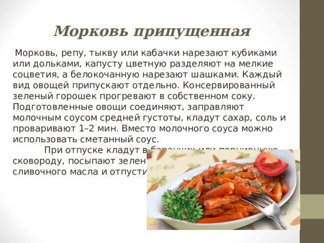 Морковь припущенная  Морковь, репу, тыкву или кабачки нарезают кубиками или дольками, капусту цветную разделяют на мелкие соцветия, а белокочанную нарезают шашками. Каждый вид овощей припускают отдельно. Консервированный зеленый горошек прогревают в собственном соку. Подготовленные овощи соединяют, заправляют молочным соусом средней густоты, кладут сахар, соль и проваривают 1–2 мин. Вместо молочного соуса можно использовать сметанный соус.  При отпуске кладут в баранчик или порционную сковороду, посыпают зеленью. Можно положить кусочек сливочного масла и отпустить с гренками. 