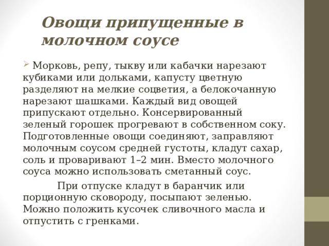Овощи припущенные в молочном соусе  Морковь, репу, тыкву или кабачки нарезают кубиками или дольками, капусту цветную разделяют на мелкие соцветия, а белокочанную нарезают шашками. Каждый вид овощей припускают отдельно. Консервированный зеленый горошек прогревают в собственном соку. Подготовленные овощи соединяют, заправляют молочным соусом средней густоты, кладут сахар, соль и проваривают 1–2 мин. Вместо молочного соуса можно использовать сметанный соус.  При отпуске кладут в баранчик или порционную сковороду, посыпают зеленью. Можно положить кусочек сливочного масла и отпустить с гренками. 