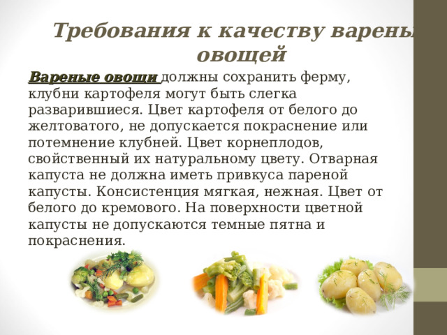 Требования к качеству вареных овощей Вареные овощи должны сохранить ферму, клубни картофеля могут быть слегка разварившиеся. Цвет картофеля от белого до желтоватого, не допускается покраснение или потемнение клубней. Цвет корнеплодов, свойственный их натуральному цвету. Отварная капуста не должна иметь привкуса пареной капусты. Консистенция мягкая, нежная. Цвет от белого до кремового. На поверхности цветной капусты не допускаются темные пятна и покраснения. 