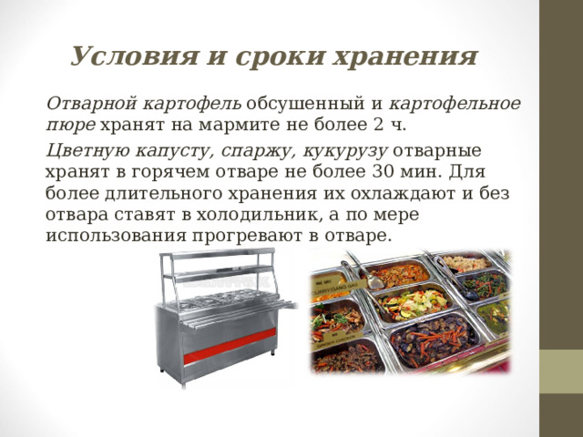 Условия и сроки хранения Отварной картофель обсушенный и картофельное пюре хранят на мармите не более 2 ч. Цветную капусту, спаржу, кукурузу отварные хранят в горячем отваре не более 30 мин. Для более длительного хранения их охлаждают и без отвара ставят в холодильник, а по мере использования прогревают в отваре. 