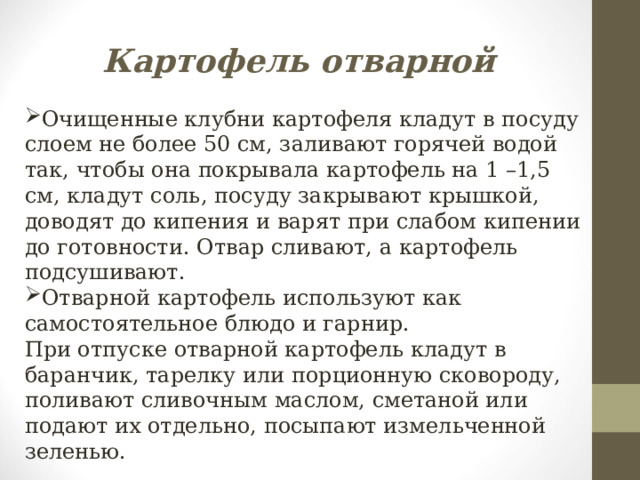 Картофель отварной Очищенные клубни картофеля кладут в посуду слоем не более 50 см, заливают горячей водой так, чтобы она покрывала картофель на 1 –1,5 см, кладут соль, посуду закрывают крышкой, доводят до кипения и варят при слабом кипении до готовности. Отвар сливают, а картофель подсушивают. Отварной картофель используют как самостоятельное блюдо и гарнир. При отпуске отварной картофель кладут в баранчик, тарелку или порционную сковороду, поливают сливочным маслом, сметаной или подают их отдельно, посыпают измельченной зеленью. 