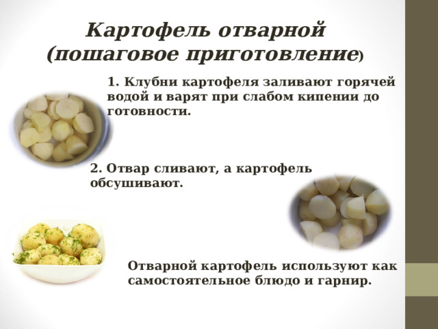 Картофель отварной  (пошаговое приготовление ) 1. Клубни картофеля заливают горячей водой и варят при слабом кипении до готовности. 2. Отвар сливают, а картофель обсушивают. Отварной картофель используют как самостоятельное блюдо и гарнир. 