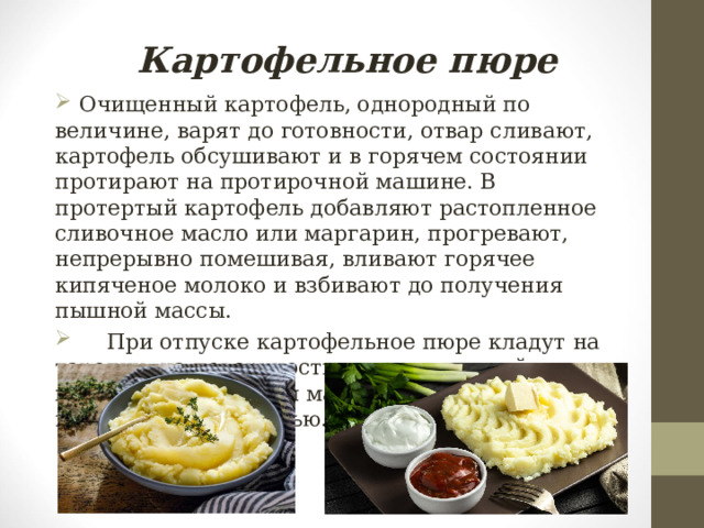 Картофельное пюре  Очищенный картофель, однородный по величине, варят до готовности, отвар сливают, картофель обсушивают и в горячем состоянии протирают на протирочной машине. В протертый картофель добавляют растопленное сливочное масло или маргарин, прогревают, непрерывно помешивая, вливают горячее кипяченое молоко и взбивают до получения пышной массы.  При отпуске картофельное пюре кладут на тарелку, на поверхности наносят ложкой узор, поливают сливочным маслом, посыпают измельченной зеленью. 