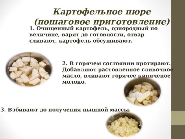 Картофельное пюре  (пошаговое приготовление) 1. Очищенный картофель, однородный по величине, варят до готовности, отвар сливают, картофель обсушивают. 2. В горячем состоянии протирают. Добавляют растопленное сливочное масло, вливают горячее кипяченое молоко. 3. Взбивают до получения пышной массы.  