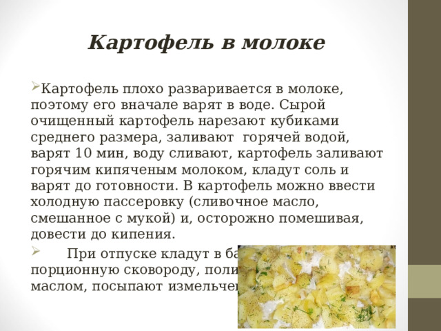 Картофель в молоке Картофель плохо разваривается в молоке, поэтому его вначале варят в воде. Сырой очищенный картофель нарезают кубиками среднего размера, заливают горячей водой, варят 10 мин, воду сливают, картофель заливают горячим кипяченым молоком, кладут соль и варят до готовности. В картофель можно ввести холодную пассеровку (сливочное масло, смешанное с мукой) и, осторожно помешивая, довести до кипения.  При отпуске кладут в баранчик или порционную сковороду, поливают сливочным маслом, посыпают измельченной зеленью. 