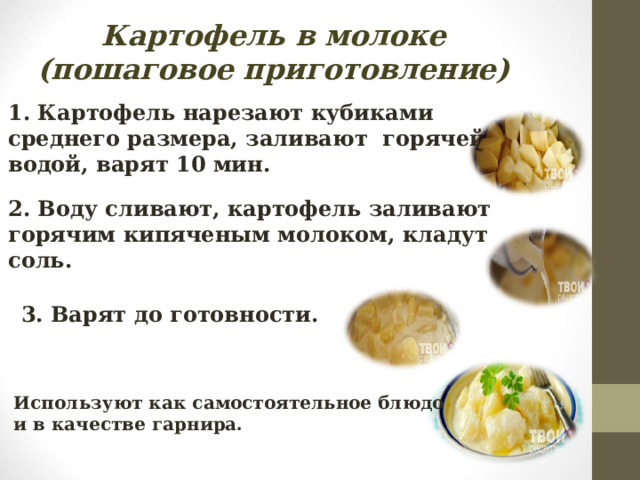 Картофель в молоке (пошаговое приготовление)  1. Картофель нарезают кубиками среднего размера, заливают горячей водой, варят 10 мин. 2. Воду сливают, картофель заливают горячим кипяченым молоком, кладут соль. 3. Варят до готовности. Используют как самостоятельное блюдо и в качестве гарнира. 