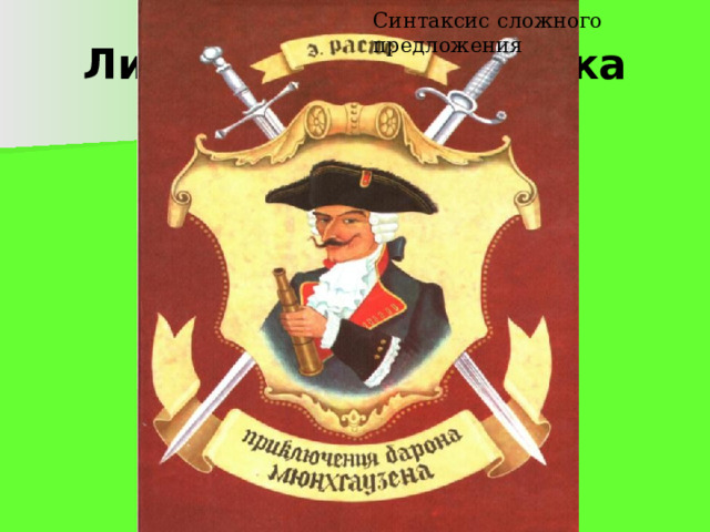 Синтаксис сложного предложения Литературная справка  Интересно, что в основу фантастических «Приключений барона Мюнхгаузена» положены рассказы действительно живущего в 18 веке в Германии барона Мюнхгаузена.  Он был военным, некоторое время служил в Росси, воевал с турками. Вернувшись в свое поместье в Германии, Мюнхгаузен вскоре стал известен как остроумный рассказчик, выдумывавший самые невероятные приключения.  Осталось тайной, сам ли барон записал свои рассказы или это сделал кто-то другой, но в 1785 году немецкий писатель Рудольф Эрих Распе обработал эти рассказы и издал их. Впоследствии к ним были присоединены фантастические рассказы других писателей о приключениях Мюнхгаузена. Но автором книги принято считать Рудольфа Эриха Распе. 