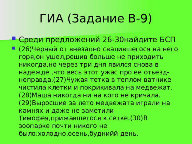 ГИА (Задание В-9) Среди предложений 26-30найдите БСП (26)Черный от внезапно свалившегося на него горя,он ушел,решив больше не приходить никогда,но через три дня явился снова в надежде ,что весь этот ужас про ее отьезд-неправда.(27)Чужая тетка в теплом ватнике чистила клетки и покрикивала на медвежат.(28)Маша никогда ни на кого не кричала.(29)Выросшие за лето медвежата играли на камнях и даже не заметили Тимофея,прижавшегося к сетке.(30)В зоопарке почти никого не было:холодно,осень,буднийй день. 