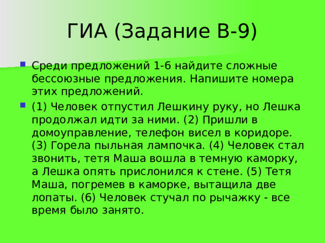 ГИА (Задание В-9) Среди предложений 1-6 найдите сложные бессоюзные предложения. Напишите номера этих предложений. (1) Человек отпустил Лешкину руку, но Лешка продолжал идти за ними. (2) Пришли в домоуправление, телефон висел в коридоре. (3) Горела пыльная лампочка. (4) Человек стал звонить, тетя Маша вошла в темную каморку, а Лешка опять прислонился к стене. (5) Тетя Маша, погремев в каморке, вытащила две лопаты. (6) Человек стучал по рычажку - все время было занято. 