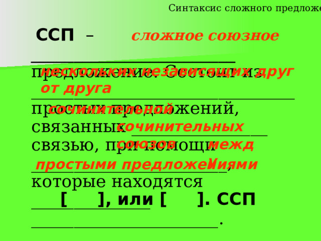 Синтаксис сложного предложения сложное союзное  ССП – ________________________ предложение. Состоит из _______________________________ простых предложений, связанных ________________ связью, при помощи _______________________, которые находятся ______________ ______________________. нескольких независящих друг от друга сочинительной сочинительных союзов  между простыми предложениями  [ ], или [ ]. ССП 