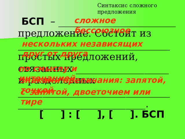 Синтаксис сложного предложения сложное бессоюзное   БСП – ________________________ предложение. Состоит из _______________________________ простых предложений, связанных ___________________ и разделенных _______________________________ __________________________. нескольких независящих друг от друга  по смыслу и интонацией  знаками препинания: запятой, точкой с  запятой, двоеточием или тире  [ ] : [ ], [ ]. БСП 