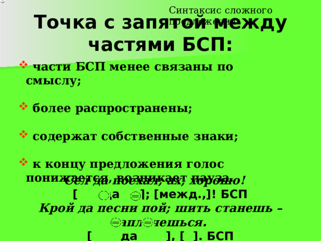 Синтаксис сложного предложения Точка с запятой между частями БСП:  части БСП менее связаны по смыслу;  части БСП менее связаны по смыслу;  части БСП менее связаны по смыслу;  части БСП менее связаны по смыслу;  части БСП менее связаны по смыслу;   более распространены;  более распространены;  более распространены;  более распространены;  более распространены;   содержат собственные знаки;  содержат собственные знаки;  содержат собственные знаки;  содержат собственные знаки;  содержат собственные знаки;   к концу предложения голос понижается, возникает пауза.  к концу предложения голос понижается, возникает пауза.  к концу предложения голос понижается, возникает пауза.  к концу предложения голос понижается, возникает пауза.  к концу предложения голос понижается, возникает пауза. Сел да поехал; ах, хорошо!  [ да ]; [межд.,]! БСП Крой да песни пой; шить станешь – наплачешься .  [ да ], [ ]. БСП 