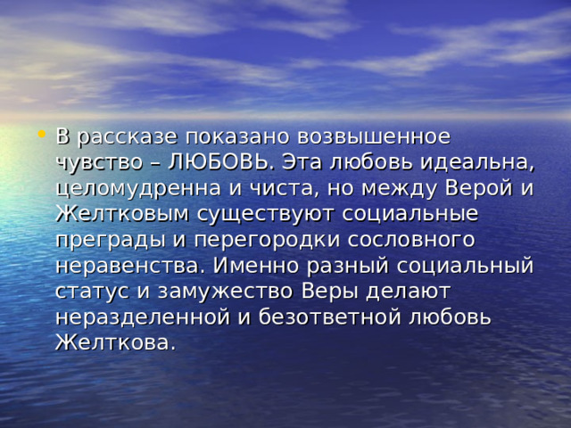 В рассказе показано возвышенное чувство – ЛЮБОВЬ. Эта любовь идеальна, целомудренна и чиста, но между Верой и Желтковым существуют социальные преграды и перегородки сословного неравенства. Именно разный социальный статус и замужество Веры делают неразделенной и безответной любовь Желткова. 