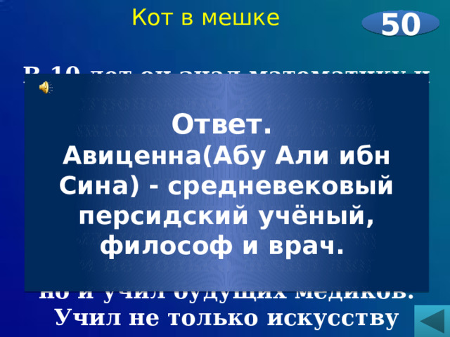 Кот в мешке 50  В 10 лет он знал математику и астрономию, в 12 лет его считали лучшим в Бухаре знатоком законов. Но больше всего его интересовала медицина. Он стал выдающимся врачом, при этом не только лечил людей, но и учил будущих медиков. Учил не только искусству врачевания, но и искусству сострадания к человеку.    Ответ. Авиценна(Абу Али ибн Сина) - средневековый персидский учёный, философ и врач. 