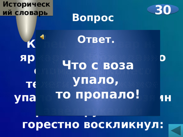Исторический словарь 30 Вопрос  Купец вёз товар на ярмарку. Неожиданно сломалось колесо телеги, содержимое упало на землю. Хозяин развёл руками и горестно воскликнул: …..    Ответ.  Что с воза упало, то пропало! 