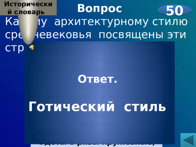 Вопрос Исторический словарь  Какому архитектурному стилю средневековья посвящены эти строки:   50 Ответ.  Готический стиль  Взлетали стены, суживаясь, к солнцу  И свод, как череп изнутри,  Вздымал надбровицы и дуги,  Без позолот и мишуры,  Лишь щеки пышно надувая  В серебрянные дудочки играют  Младенцы – ангелы в раю.  Одеты в ризы кружевные,  Стоят надменные святые. 