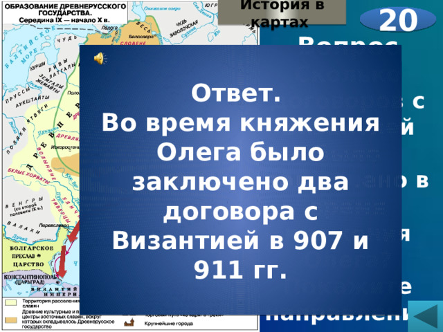 История в картах 20 Вопрос Сколько договоров с Византией было заключено в время княжения Олега? Покажите направления его походов. Ответ. Во время княжения Олега было заключено два договора с Византией в 907 и 911 гг. 