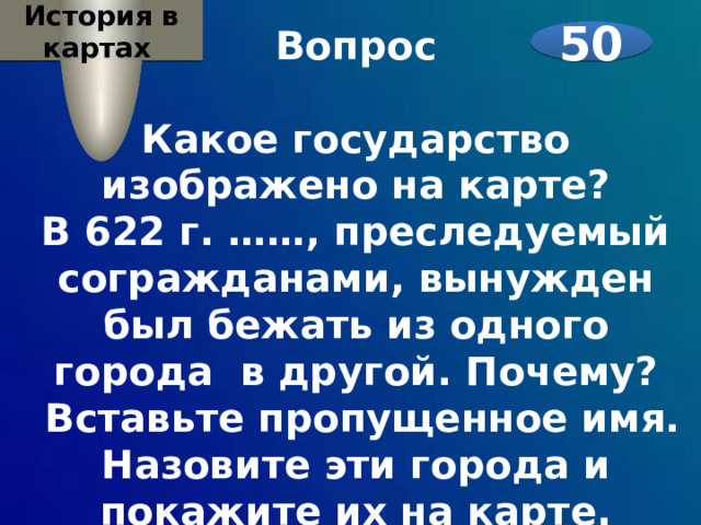 История в картах Вопрос  Какое государство изображено на карте? В 622 г. ……, преследуемый согражданами, вынужден был бежать из одного города в другой. Почему?  Вставьте пропущенное имя. Назовите эти города и покажите их на карте.    50 
