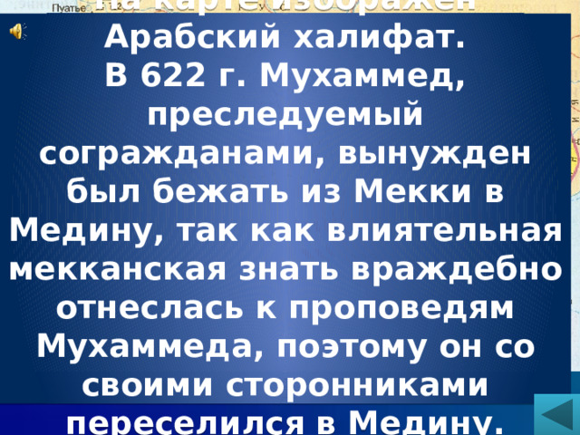 Ответ. На карте изображен Арабский халифат. В 622 г. Мухаммед, преследуемый согражданами, вынужден был бежать из Мекки в Медину, так как влиятельная мекканская знать враждебно отнеслась к проповедям Мухаммеда, поэтому он со своими сторонниками переселился в Медину.  