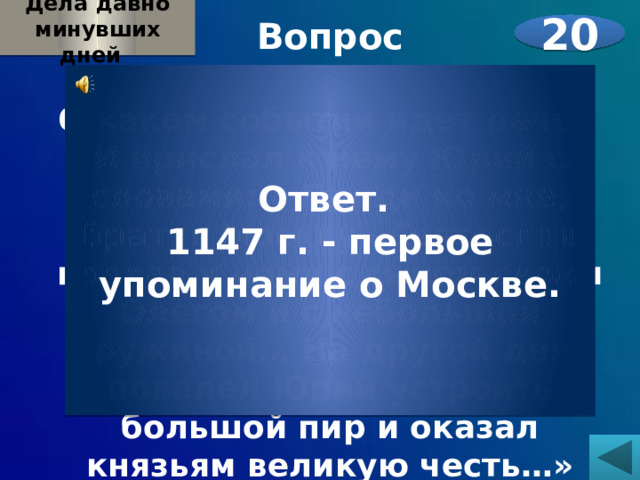 Дела давно минувших дней  Вопрос  О каком событии идет речь? «И прислал к нему Юрий со словами: « Приди ко мне, брат, в Москву».Святослав поехал к нему с сыном своим Олегом и с небольшой дружиной… На другой день повелел Юрий устроить большой пир и оказал князьям великую честь…»  20 Ответ. 1147 г. - первое упоминание о Москве. 