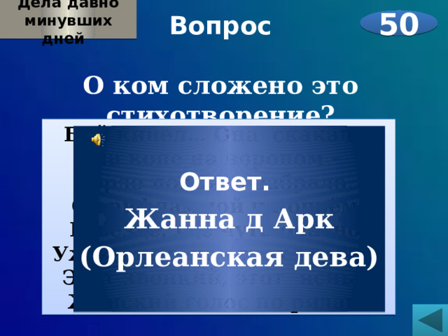 Дела давно минувших дней  Вопрос  О ком сложено это стихотворение?    50 Бой кипел… Она  скакала   На коне на вороном –   Гордо поднято забрало,   С орифламмой и копьём, И везде, где чуть опасно,  Уж звенит, на страх врагам,  Этот звонкий, этот ясный Женский голос по рядам. Ответ. Жанна д  Арк (Орлеанская дева) 