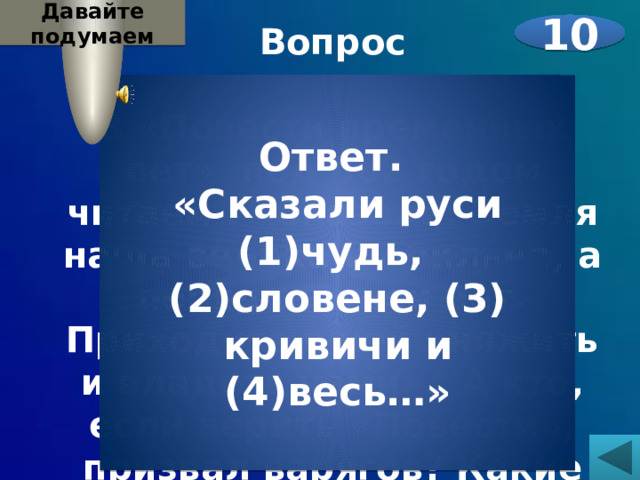 Давайте подумаем Вопрос 10  В «Повести временных лет» под 862 годом читаем : «Сказали: Земля наша велика и обильна, а порядка в ней нет. Приходите в ней княжить и владеть нами». А кто, если верить «Повести», призвал варягов? Какие племена? Назовите их.    Ответ. «Сказали руси (1)чудь, (2)словене, (3) кривичи и (4)весь…» 