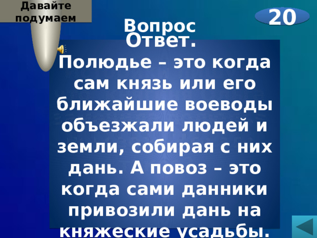 Давайте подумаем 20 Вопрос  Историки пишут, что княгиня Ольга заменила полюдье повозом. Что это такое?    Ответ. Полюдье – это когда сам князь или его ближайшие воеводы объезжали людей и земли, собирая с них дань. А повоз – это когда сами данники привозили дань на княжеские усадьбы. 