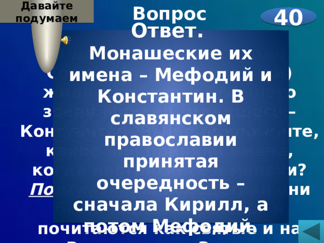 Давайте подумаем Вопрос  В девятом веке в городе Солуни (ныне – Солоники) жили два брата. Старшего звали Михаил, младшего – Константин. Вы не припомните, какие они приняли имена, когда постриглись в монахи? Подсказка: впоследствии они были канонизированы и почитаются как святые и на Востоке, и на Западе.    40 Ответ. Монашеские их имена – Мефодий и Константин. В славянском православии принятая очередность – сначала Кирилл, а потом Мефодий. 