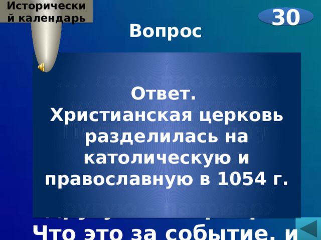 Исторический календарь 30 Вопрос  В .... году произошло некое событие. После него одну церковь стал возглавлять папа, другую – патриарх. Что это за событие, и в каком году оно произошло?   Ответ. Христианская церковь разделилась на католическую и православную в 1054 г. 