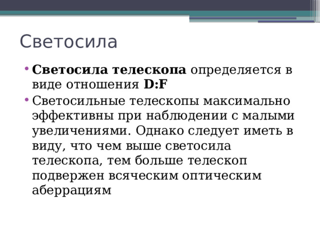 Светосила Светосила телескопа определяется в виде отношения D:F Светосильные телескопы максимально эффективны при наблюдении с малыми увеличениями. Однако следует иметь в виду, что чем выше светосила телескопа, тем больше телескоп подвержен всяческим оптическим аберрациям 