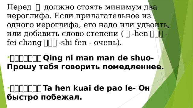 Перед 地 должно стоять минимум два иероглифа. Если прилагательное из одного иероглифа, его надо или удвоить, или добавить слово степени ( 很 -hen ／非常 -fei chang ／十分 -shi fen - очень).  请你慢慢地说。 Qing ni man man de shuo- Прошу тебя говорить помедленнее.  他很快地跑了。 Ta hen kuai de pao le- Он быстро побежал. 