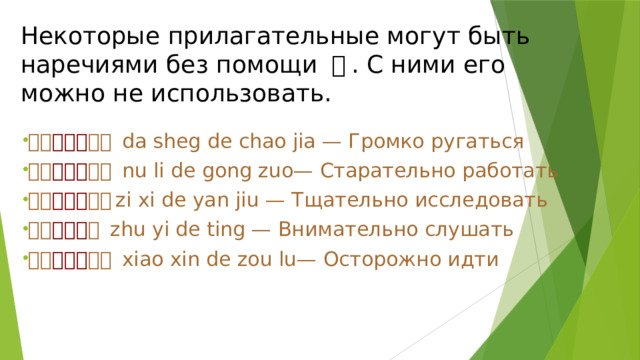 Некоторые прилагательные могут быть наречиями без помощи 地 . С ними его можно не использовать. 大声 （地） 吵架 da sheg de chao jia — Громко ругаться 努力 （地） 工作 nu li de gong zuo— Старательно работать 仔细 （地） 研究 zi xi de yan jiu — Тщательно исследовать 注意 （地） 听 zhu yi de ting — Внимательно слушать 小心 （地） 走路 xiao xin de zou lu— Осторожно идти 