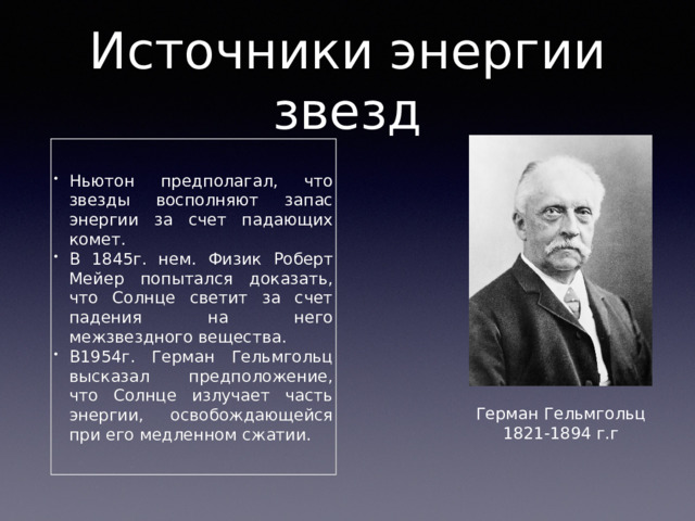Источники энергии звезд Ньютон предполагал, что звезды восполняют запас энергии за счет падающих комет. В 1845г. нем. Физик Роберт Мейер попытался доказать, что Солнце светит за счет падения на него межзвездного вещества. В1954г. Герман Гельмгольц высказал предположение, что Солнце излучает часть энергии, освобождающейся при его медленном сжатии. Герман Гельмгольц 1821-1894 г.г 
