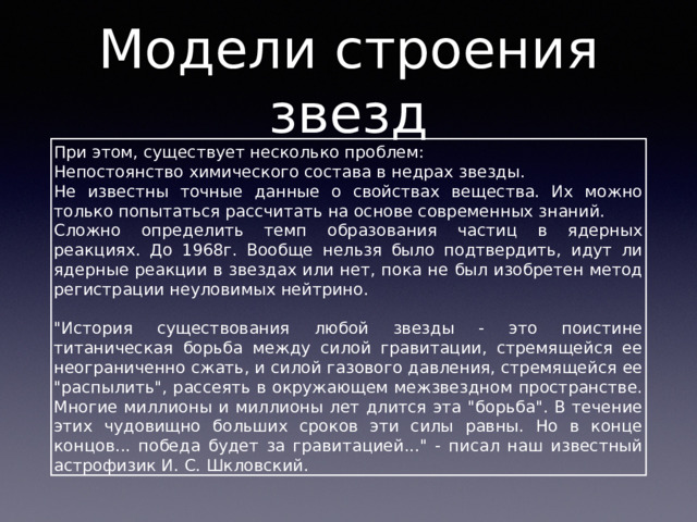 Модели строения звезд При этом, существует несколько проблем: Непостоянство химического состава в недрах звезды. Не известны точные данные о свойствах вещества. Их можно только попытаться рассчитать на основе современных знаний. Сложно определить темп образования частиц в ядерных реакциях. До 1968г. Вообще нельзя было подтвердить, идут ли ядерные реакции в звездах или нет, пока не был изобретен метод регистрации неуловимых нейтрино. 
