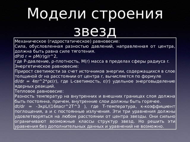 Модели строения звезд Механическое (гидростатическое) равновесие: Сила, обусловленная разностью давлений, направленная от центра, должна быть равна силе тяготения. dP/d r = ρM(r)g/r^2, где P-давление, ρ-плотность, M(r) масса в пределах сферы радиуса r. Энергетическое равновесие: Прирост светимости за счет источников энергии, содержащихся в слое толщиной dr на расстоянии от центра r, вычисляется по формуле dl/dr = 4πr^2*ρε(r), где L-светимость, ε(r) удельное энерговыделение ядерных реакций. Тепловое равновесие: Разность температур на внутренних и внешних границах слоя должна быть постоянна, причем, внутренние слои должны быть горячее. dt/dr = -3κρL/(16πacr^2T^3 ), где Т-температура, κ-коэффициент поглощения, а и с постоянные излучения. Эти три уравнения должны удовлетворяться на любом расстоянии от центра звезды. Они сильно ограничивают возможные классы структур звезд. Но решить эти уравнения без дополнительных данных и уравнений не возможно. 