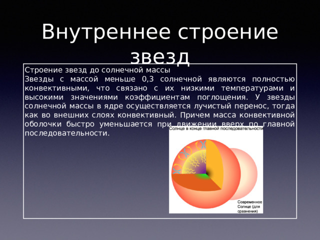 Внутреннее строение звезд Строение звезд до солнечной массы Звезды с массой меньше 0,3 солнечной являются полностью конвективными, что связано с их низкими температурами и высокими значениями коэффициентам поглощения. У звезды солнечной массы в ядре осуществляется лучистый перенос, тогда как во внешних слоях конвективный. Причем масса конвективной оболочки быстро уменьшается при движении вверх по главной последовательности. 