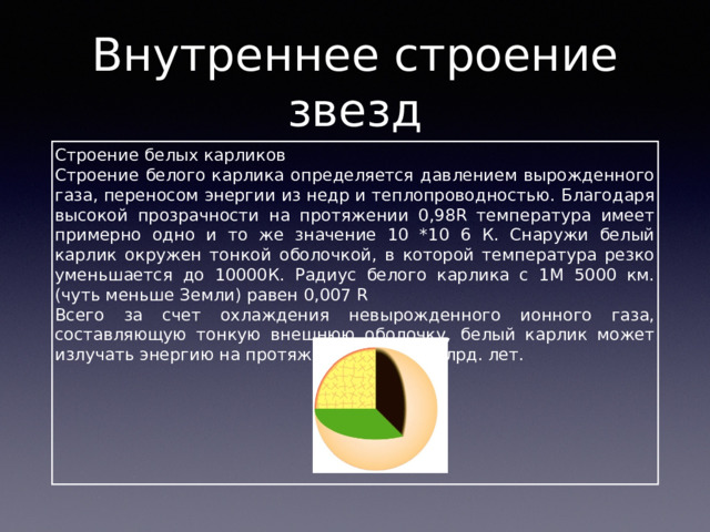 Внутреннее строение звезд Строение белых карликов Строение белого карлика определяется давлением вырожденного газа, переносом энергии из недр и теплопроводностью. Благодаря высокой прозрачности на протяжении 0,98R температура имеет примерно одно и то же значение 10 *10 6 К. Снаружи белый карлик окружен тонкой оболочкой, в которой температура резко уменьшается до 10000К. Радиус белого карлика с 1M 5000 км. (чуть меньше Земли) равен 0,007 R Всего за счет охлаждения невырожденного ионного газа, составляющую тонкую внешнюю оболочку, белый карлик может излучать энергию на протяжении около 1 млрд. лет. 