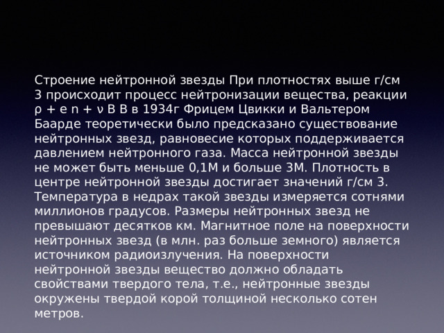 Строение нейтронной звезды При плотностях выше г/см 3 происходит процесс нейтронизации вещества, реакции ρ + e n + ν В В в 1934г Фрицем Цвикки и Вальтером Баарде теоретически было предсказано существование нейтронных звезд, равновесие которых поддерживается давлением нейтронного газа. Масса нейтронной звезды не может быть меньше 0,1M и больше 3M. Плотность в центре нейтронной звезды достигает значений г/см 3. Температура в недрах такой звезды измеряется сотнями миллионов градусов. Размеры нейтронных звезд не превышают десятков км. Магнитное поле на поверхности нейтронных звезд (в млн. раз больше земного) является источником радиоизлучения. На поверхности нейтронной звезды вещество должно обладать свойствами твердого тела, т.е., нейтронные звезды окружены твердой корой толщиной несколько сотен метров. 