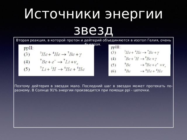Источники энергии звезд Вторая реакция, в которой протон и дейтерий объединяются в изотоп Гелия, очень быстрая. Поэтому дейтерия в звездах мало. Последний шаг в звездах может протекать по-разному. В Солнце 91% энергии производится при помощи ppi - цепочки. 
