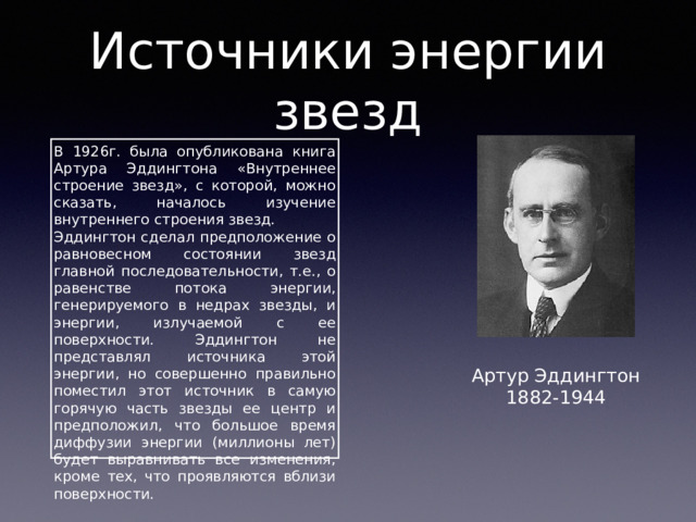Источники энергии звезд В 1926г. была опубликована книга Артура Эддингтона «Внутреннее строение звезд», с которой, можно сказать, началось изучение внутреннего строения звезд. Эддингтон сделал предположение о равновесном состоянии звезд главной последовательности, т.е., о равенстве потока энергии, генерируемого в недрах звезды, и энергии, излучаемой с ее поверхности. Эддингтон не представлял источника этой энергии, но совершенно правильно поместил этот источник в самую горячую часть звезды ее центр и предположил, что большое время диффузии энергии (миллионы лет) будет выравнивать все изменения, кроме тех, что проявляются вблизи поверхности. Артур Эддингтон 1882-1944 