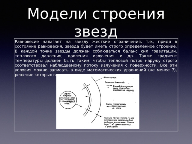 Модели строения звезд Равновесие налагает на звезду жесткие ограничения, т.е., придя в состояние равновесия, звезда будет иметь строго определенное строение. В каждой точке звезды должен соблюдаться баланс сил гравитации, теплового давления, давления излучения и др. Также градиент температуры должен быть таким, чтобы тепловой поток наружу строго соответствовал наблюдаемому потоку излучения с поверхности. Все эти условия можно записать в виде математических уравнений (не менее 7), решение которых возможно только численными методами. 