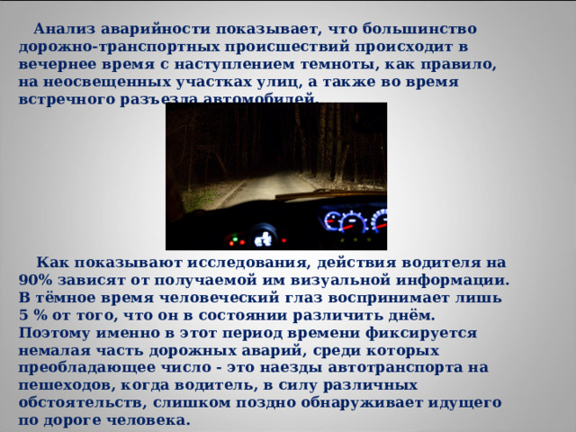  Анализ аварийности показывает, что большинство дорожно-транспортных происшествий происходит в вечернее время с наступлением темноты, как правило, на неосвещенных участках улиц, а также во время встречного разъезда автомобилей.         Как показывают исследования, действия водителя на 90% зависят от получаемой им визуальной информации. В тёмное время человеческий глаз воспринимает лишь 5 % от того, что он в состоянии различить днём. Поэтому именно в этот период времени фиксируется немалая часть дорожных аварий, среди которых преобладающее число - это наезды автотранспорта на пешеходов, когда водитель, в силу различных обстоятельств, слишком поздно обнаруживает идущего по дороге человека. 