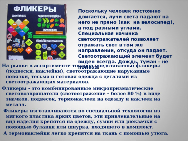 Поскольку человек постоянно двигается, лучи света падают на него не прямо (как  на велосипед), а под разными углами. Специальная начинка светоотражателей позволяет отражать свет в том же направлении, откуда он падает. Светоотражающий элемент будет виден всегда. Дождь, туман – не помеха . На рынке в ассортименте товаров представлены: фликеры (подвески, наклейки), светоотражающие нарукавные повязки, тесьма и готовая одежда с деталями из светоотражающих материалов. Фликеры - это комбинированные микропризматические световозвращатели (светоотражение – более 80 %) в виде значков, подвесок, термонаклеек на одежду и наклеек на металл.  Фликеры изготавливаются по специальной технологии из мягкого пластика ярких цветов, эти привлекательные на вид изделия крепятся на одежду, сумки или рюкзачки с помощью булавки или шнурка, входящего в комплект.  А термонаклейки легко крепятся на ткань с помощью утюга. 