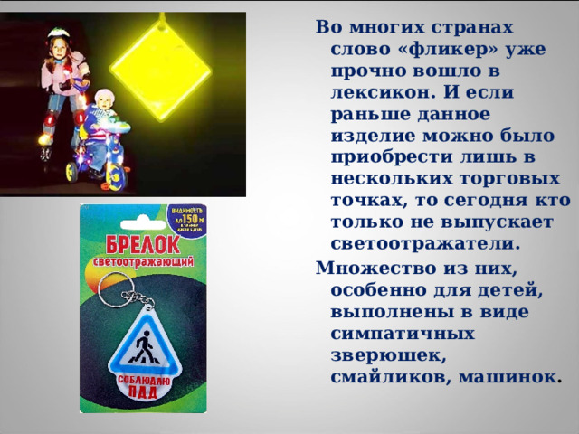 Во многих странах слово «фликер» уже прочно вошло в лексикон. И если раньше данное изделие можно было приобрести лишь в нескольких торговых точках, то сегодня кто только не выпускает светоотражатели. Множество из них, особенно для детей, выполнены в виде симпатичных зверюшек, смайликов, машинок . 
