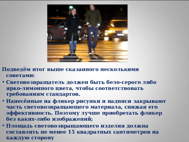 Подведём итог выше сказанного несколькими советами: Световозвращатель должен быть бело-серого либо ярко-лимонного цвета, чтобы соответствовать требованиям стандартов. Нанесённые на фликер рисунки и надписи закрывают часть световозвращающего материала, снижая его эффективность. Поэтому лучше приобретать фликер без каких-либо изображений; Площадь световозвращающего изделия должна составлять не менее 15 квадратных сантиметров на каждую сторону 