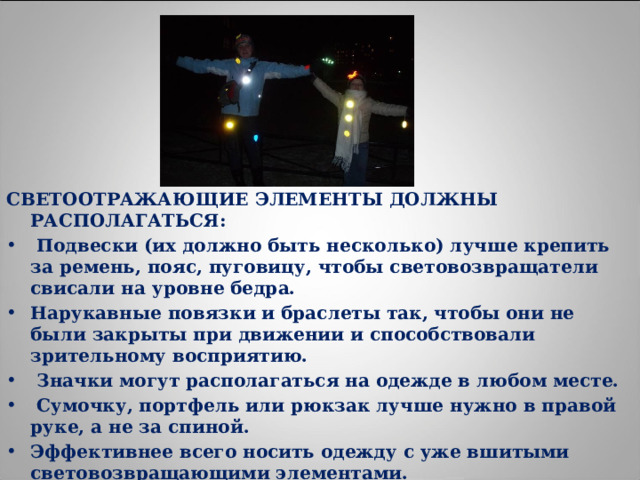 СВЕТООТРАЖАЮЩИЕ ЭЛЕМЕНТЫ ДОЛЖНЫ РАСПОЛАГАТЬСЯ:  Подвески (их должно быть несколько) лучше крепить за ремень, пояс, пуговицу, чтобы световозвращатели свисали на уровне бедра. Нарукавные повязки и браслеты так, чтобы они не были закрыты при движении и способствовали зрительному восприятию.  Значки могут располагаться на одежде в любом месте.  Сумочку, портфель или рюкзак лучше нужно в правой руке, а не за спиной. Эффективнее всего носить одежду с уже вшитыми световозвращающими элементами. Наиболее надежный вариант для родителей – нанести на одежду световозвращающие термоапликации и наклейки. 