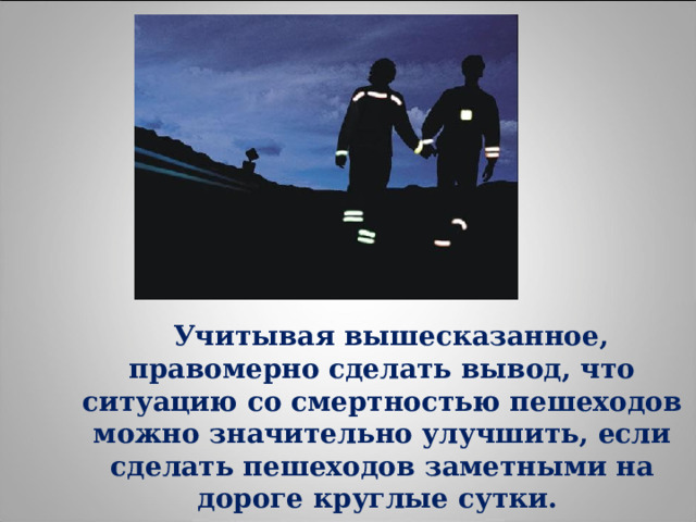  Учитывая вышесказанное, правомерно сделать вывод, что ситуацию со смертностью пешеходов можно значительно улучшить, если сделать пешеходов заметными на дороге круглые сутки. 