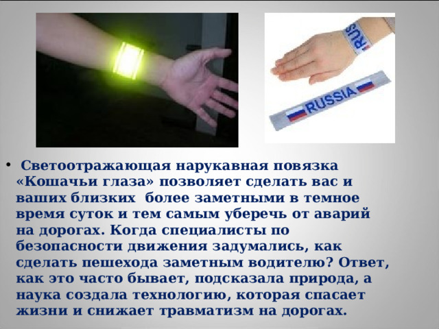  Светоотражающая нарукавная повязка «Кошачьи глаза» позволяет сделать вас и ваших близких более заметными в темное время суток и тем самым уберечь от аварий на дорогах. Когда специалисты по безопасности движения задумались, как сделать пешехода заметным водителю? Ответ, как это часто бывает, подсказала природа, а наука создала технологию, которая спасает жизни и снижает травматизм на дорогах. 