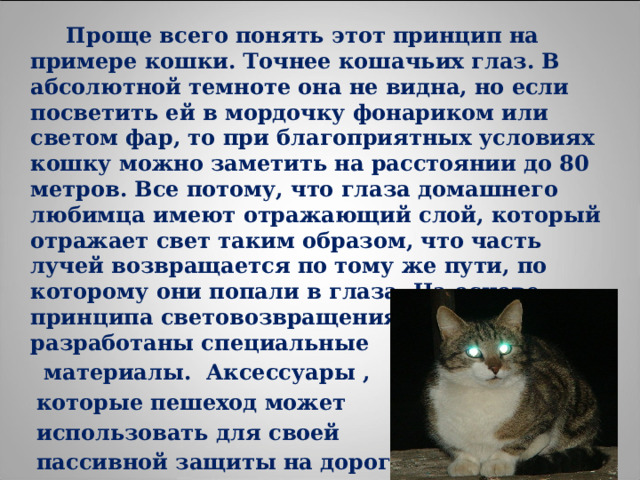  Проще всего понять этот принцип на примере кошки. Точнее кошачьих глаз. В абсолютной темноте она не видна, но если посветить ей в мордочку фонариком или светом фар, то при благоприятных условиях кошку можно заметить на расстоянии до 80 метров. Все потому, что глаза домашнего любимца имеют отражающий слой, который отражает свет таким образом, что часть лучей возвращается по тому же пути, по которому они попали в глаза. На основе принципа световозвращения учеными были разработаны специальные  материалы. Аксессуары ,  которые пешеход может  использовать для своей  пассивной защиты на дорогах,  так и назвали «кошачьи глаза». 